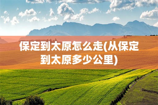保定到太原怎么走(从保定到太原多少公里)