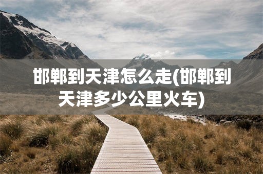 邯郸到天津怎么走(邯郸到天津多少公里火车)