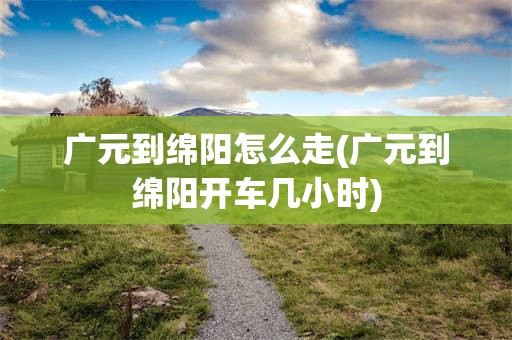 广元到绵阳怎么走(广元到绵阳开车几小时)