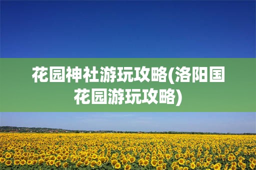 花园神社游玩攻略(洛阳国花园游玩攻略)