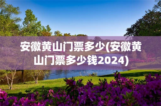 安徽黄山门票多少(安徽黄山门票多少钱2024)