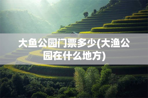大鱼公园门票多少(大渔公园在什么地方)