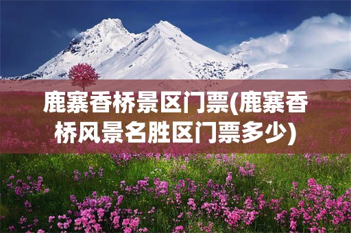 鹿寨香桥景区门票(鹿寨香桥风景名胜区门票多少)