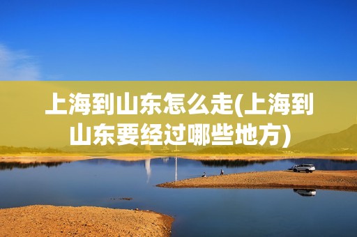 上海到山东怎么走(上海到山东要经过哪些地方)