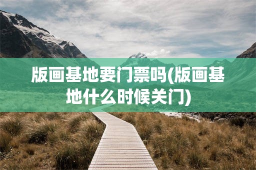 版画基地要门票吗(版画基地什么时候关门)