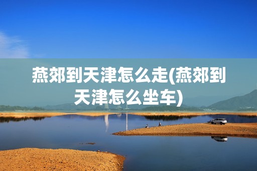 燕郊到天津怎么走(燕郊到天津怎么坐车)