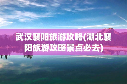 武汉襄阳旅游攻略(湖北襄阳旅游攻略景点必去)