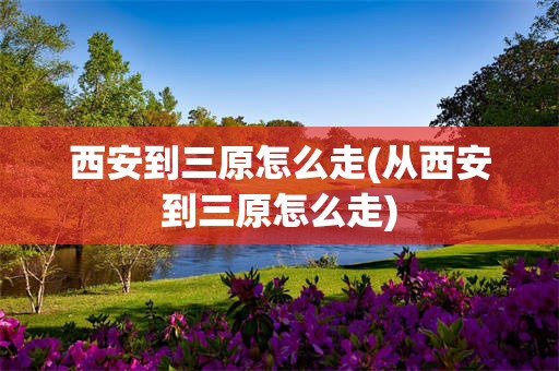 西安到三原怎么走(从西安到三原怎么走)