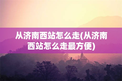 从济南西站怎么走(从济南西站怎么走最方便)