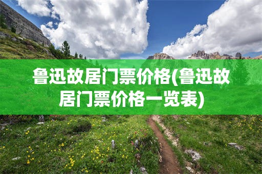 鲁迅故居门票价格(鲁迅故居门票价格一览表)