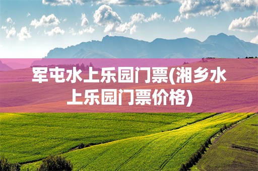 军屯水上乐园门票(湘乡水上乐园门票价格)