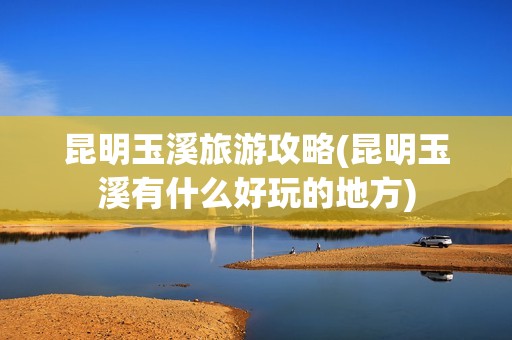 昆明玉溪旅游攻略(昆明玉溪有什么好玩的地方)