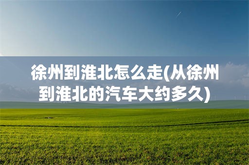 徐州到淮北怎么走(从徐州到淮北的汽车大约多久)
