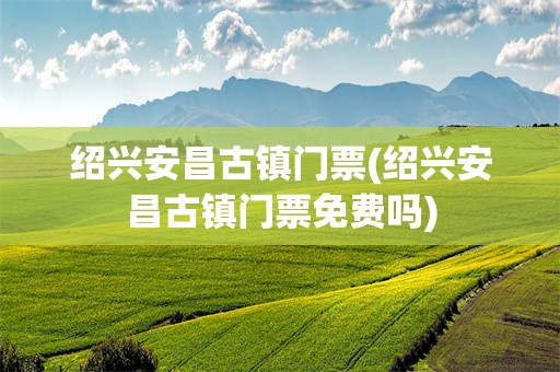 绍兴安昌古镇门票(绍兴安昌古镇门票免费吗)