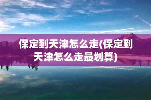保定到天津怎么走(保定到天津怎么走最划算)