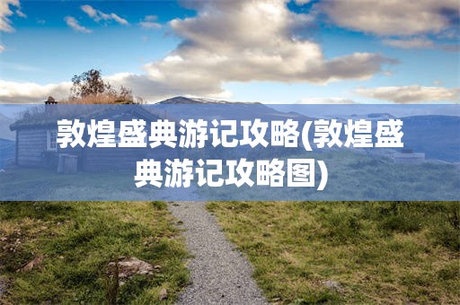 敦煌盛典游记攻略(敦煌盛典游记攻略图)