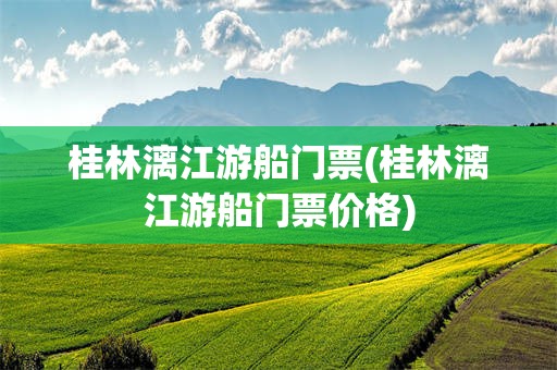 桂林漓江游船门票(桂林漓江游船门票价格)
