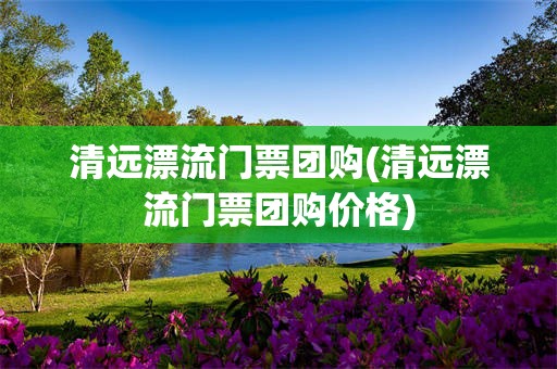 清远漂流门票团购(清远漂流门票团购价格)