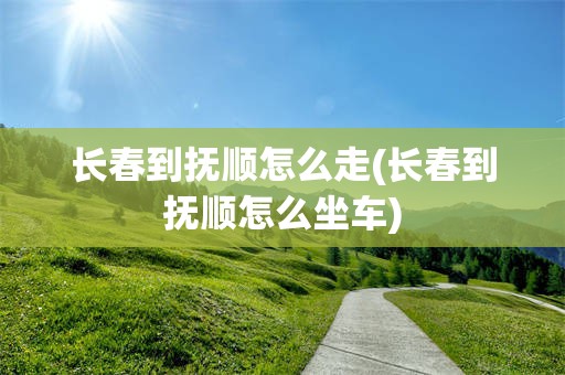 长春到抚顺怎么走(长春到抚顺怎么坐车)