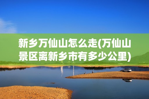 新乡万仙山怎么走(万仙山景区离新乡市有多少公里)