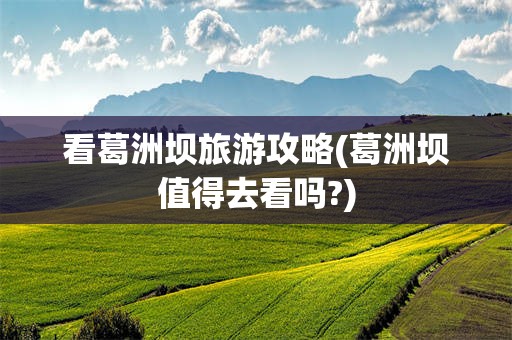 看葛洲坝旅游攻略(葛洲坝值得去看吗?)