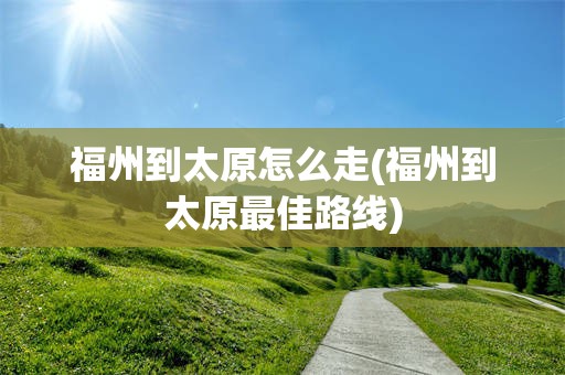 福州到太原怎么走(福州到太原最佳路线)