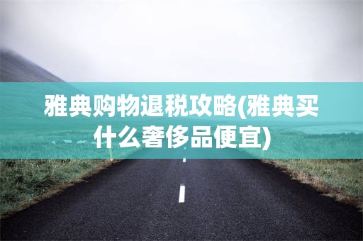 雅典购物退税攻略(雅典买什么奢侈品便宜)