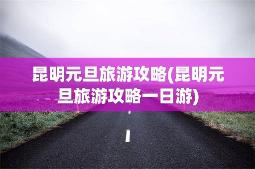 昆明元旦旅游攻略(昆明元旦旅游攻略一日游)