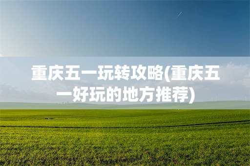 重庆五一玩转攻略(重庆五一好玩的地方推荐)