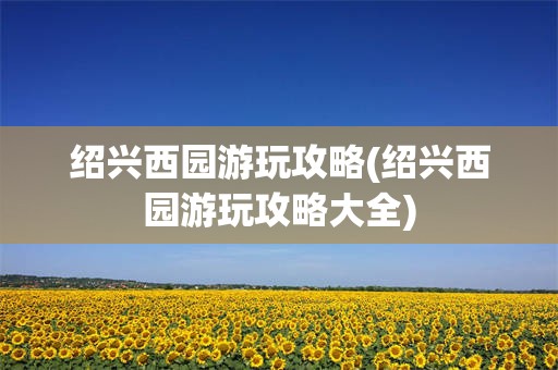 绍兴西园游玩攻略(绍兴西园游玩攻略大全)