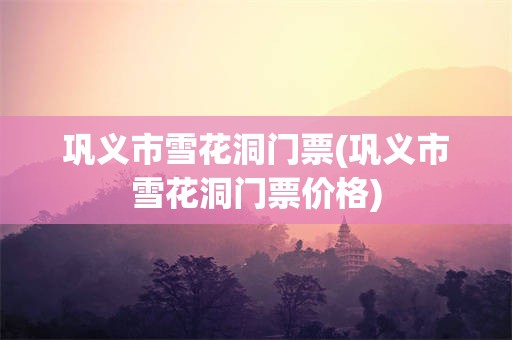 巩义市雪花洞门票(巩义市雪花洞门票价格)