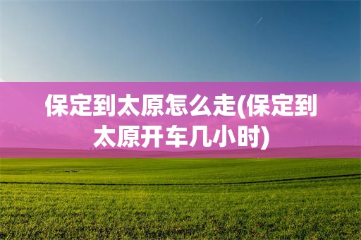 保定到太原怎么走(保定到太原开车几小时)