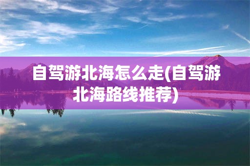 自驾游北海怎么走(自驾游北海路线推荐)