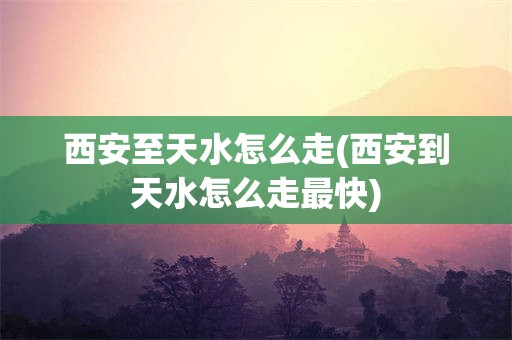 西安至天水怎么走(西安到天水怎么走最快)