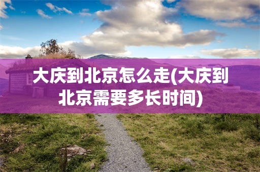 大庆到北京怎么走(大庆到北京需要多长时间)