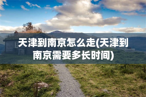 天津到南京怎么走(天津到南京需要多长时间)