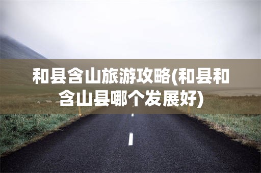 和县含山旅游攻略(和县和含山县哪个发展好)