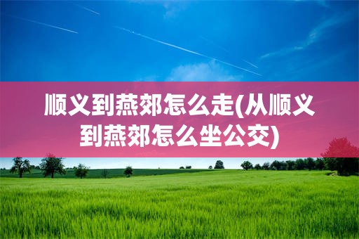 顺义到燕郊怎么走(从顺义到燕郊怎么坐公交)