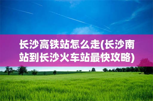 长沙高铁站怎么走(长沙南站到长沙火车站最快攻略)