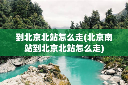 到北京北站怎么走(北京南站到北京北站怎么走)
