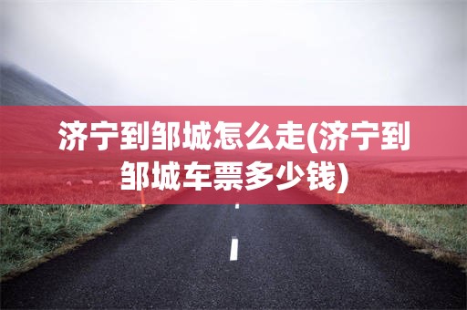 济宁到邹城怎么走(济宁到邹城车票多少钱)