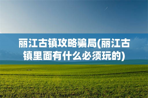 丽江古镇攻略骗局(丽江古镇里面有什么必须玩的)