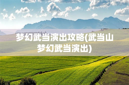 梦幻武当演出攻略(武当山梦幻武当演出)
