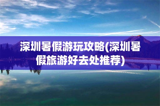 深圳暑假游玩攻略(深圳暑假旅游好去处推荐)