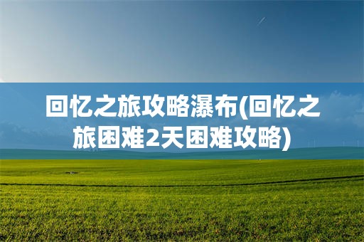 回忆之旅攻略瀑布(回忆之旅困难2天困难攻略)