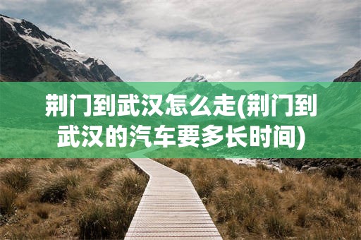 荆门到武汉怎么走(荆门到武汉的汽车要多长时间)