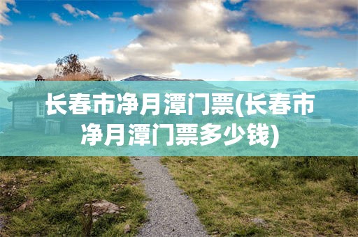 长春市净月潭门票(长春市净月潭门票多少钱)
