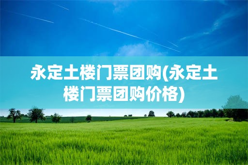 永定土楼门票团购(永定土楼门票团购价格)