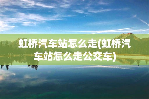 虹桥汽车站怎么走(虹桥汽车站怎么走公交车)