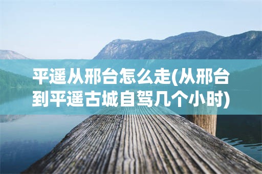 平遥从邢台怎么走(从邢台到平遥古城自驾几个小时)